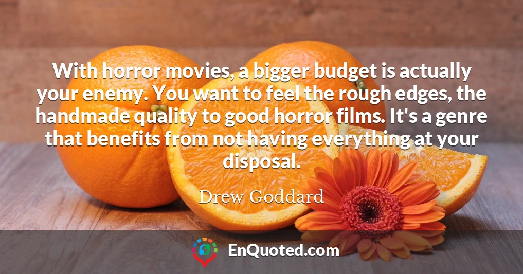 With horror movies, a bigger budget is actually your enemy. You want to feel the rough edges, the handmade quality to good horror films. It's a genre that benefits from not having everything at your disposal.