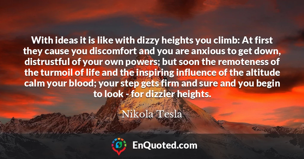 With ideas it is like with dizzy heights you climb: At first they cause you discomfort and you are anxious to get down, distrustful of your own powers; but soon the remoteness of the turmoil of life and the inspiring influence of the altitude calm your blood; your step gets firm and sure and you begin to look - for dizzier heights.