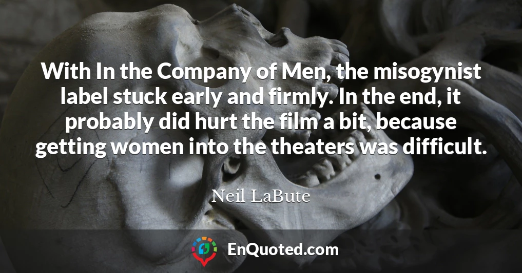 With In the Company of Men, the misogynist label stuck early and firmly. In the end, it probably did hurt the film a bit, because getting women into the theaters was difficult.