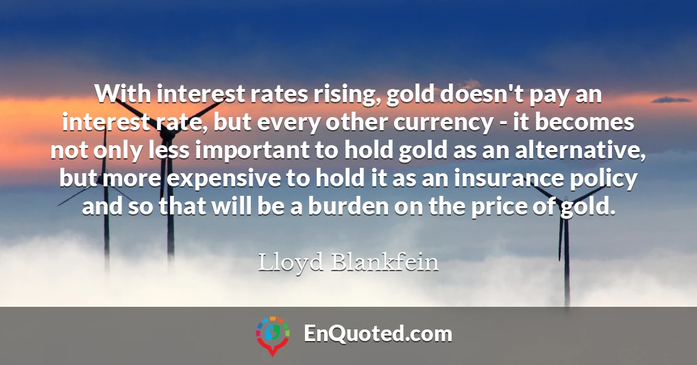 With interest rates rising, gold doesn't pay an interest rate, but every other currency - it becomes not only less important to hold gold as an alternative, but more expensive to hold it as an insurance policy and so that will be a burden on the price of gold.