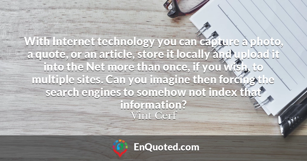 With Internet technology you can capture a photo, a quote, or an article, store it locally and upload it into the Net more than once, if you wish, to multiple sites. Can you imagine then forcing the search engines to somehow not index that information?
