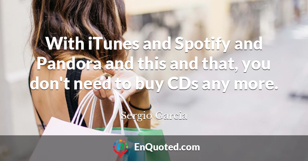 With iTunes and Spotify and Pandora and this and that, you don't need to buy CDs any more.