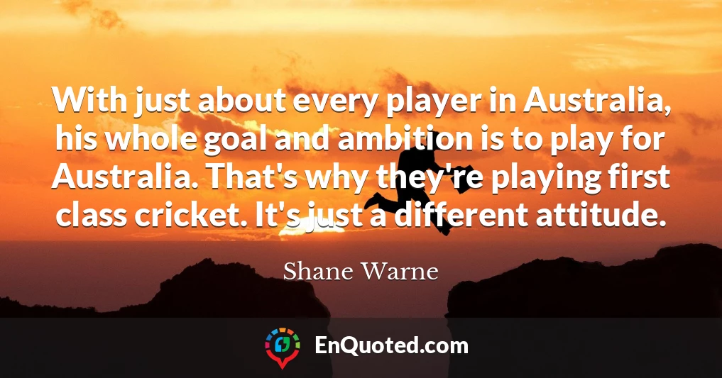 With just about every player in Australia, his whole goal and ambition is to play for Australia. That's why they're playing first class cricket. It's just a different attitude.