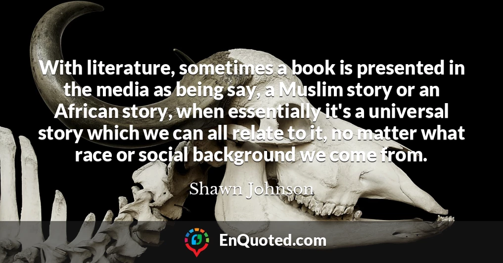 With literature, sometimes a book is presented in the media as being say, a Muslim story or an African story, when essentially it's a universal story which we can all relate to it, no matter what race or social background we come from.