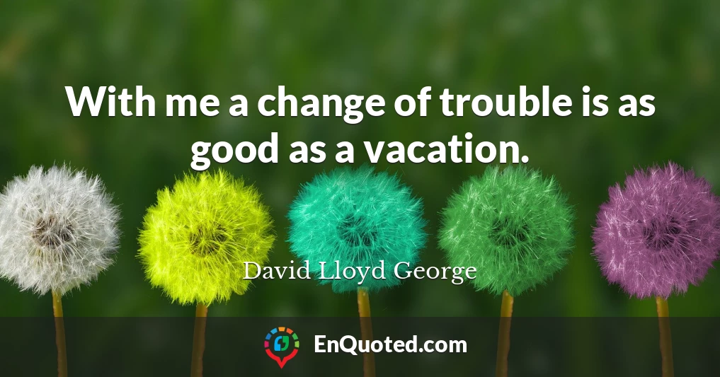 With me a change of trouble is as good as a vacation.