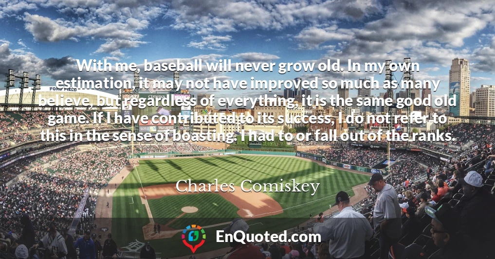 With me, baseball will never grow old. In my own estimation, it may not have improved so much as many believe, but regardless of everything, it is the same good old game. If I have contributed to its success, I do not refer to this in the sense of boasting. I had to or fall out of the ranks.
