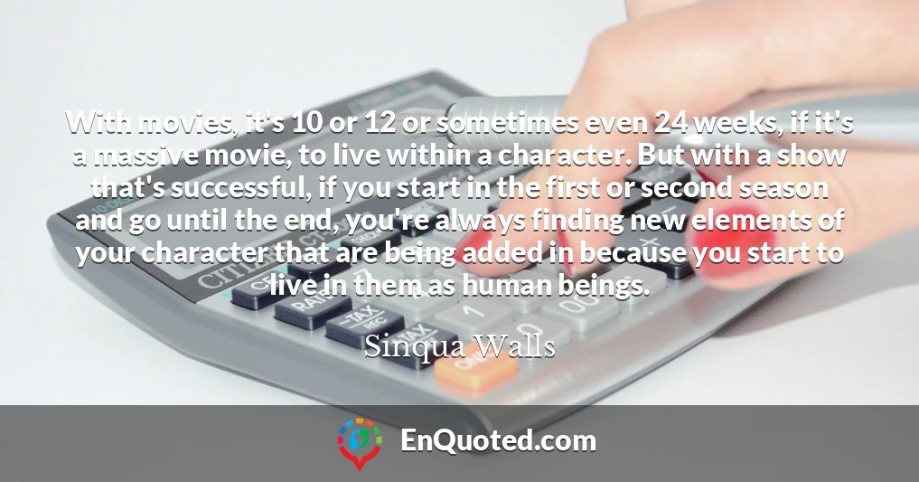 With movies, it's 10 or 12 or sometimes even 24 weeks, if it's a massive movie, to live within a character. But with a show that's successful, if you start in the first or second season and go until the end, you're always finding new elements of your character that are being added in because you start to live in them as human beings.