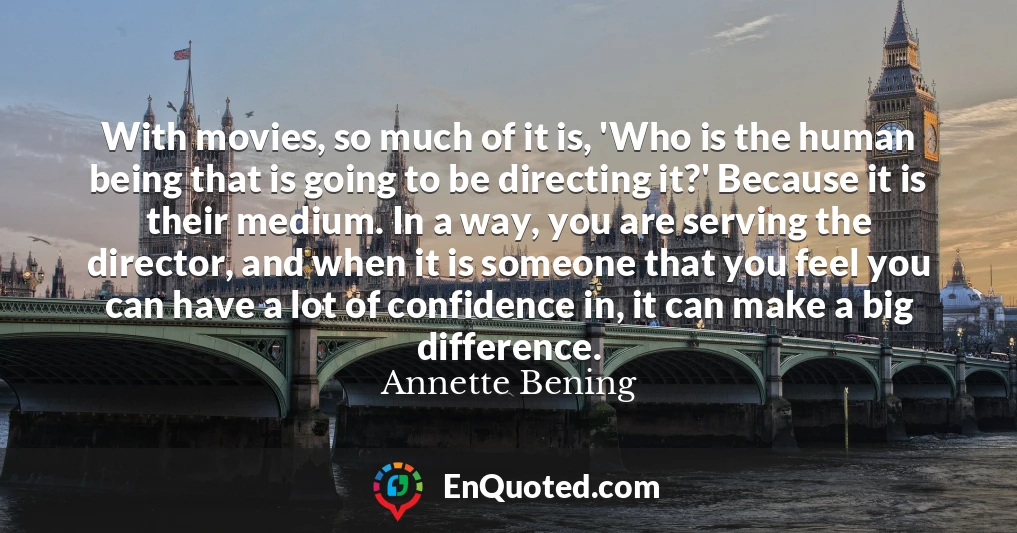 With movies, so much of it is, 'Who is the human being that is going to be directing it?' Because it is their medium. In a way, you are serving the director, and when it is someone that you feel you can have a lot of confidence in, it can make a big difference.