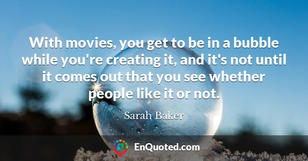 With movies, you get to be in a bubble while you're creating it, and it's not until it comes out that you see whether people like it or not.