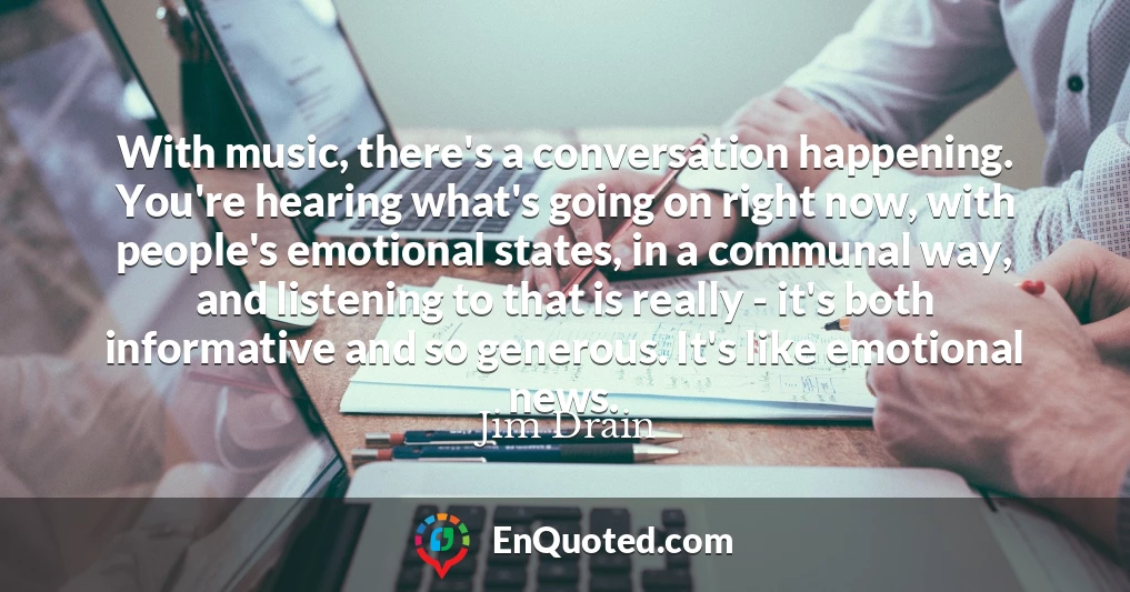 With music, there's a conversation happening. You're hearing what's going on right now, with people's emotional states, in a communal way, and listening to that is really - it's both informative and so generous. It's like emotional news.