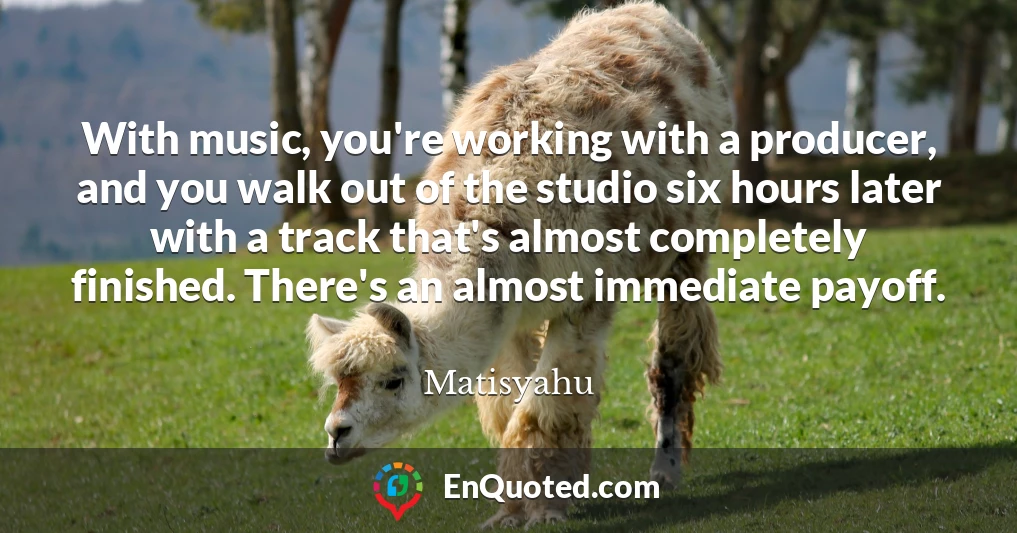 With music, you're working with a producer, and you walk out of the studio six hours later with a track that's almost completely finished. There's an almost immediate payoff.