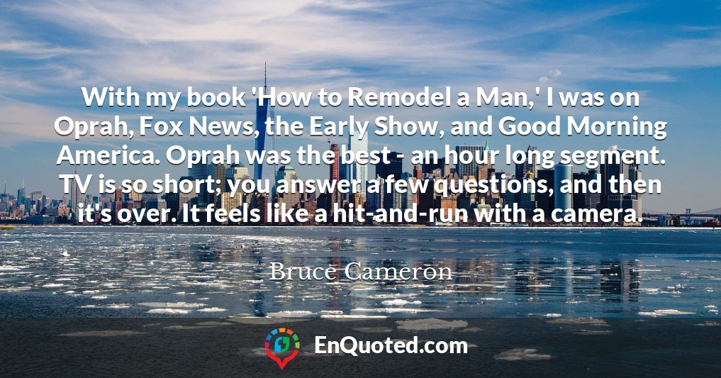 With my book 'How to Remodel a Man,' I was on Oprah, Fox News, the Early Show, and Good Morning America. Oprah was the best - an hour long segment. TV is so short; you answer a few questions, and then it's over. It feels like a hit-and-run with a camera.