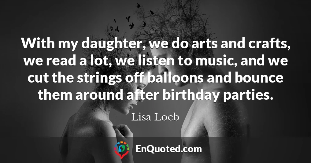 With my daughter, we do arts and crafts, we read a lot, we listen to music, and we cut the strings off balloons and bounce them around after birthday parties.