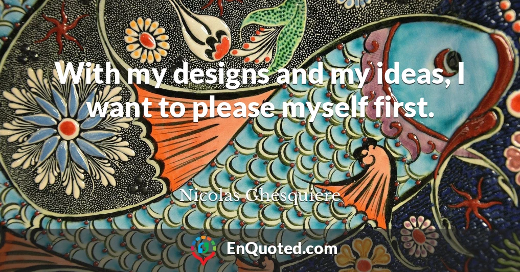 With my designs and my ideas, I want to please myself first.