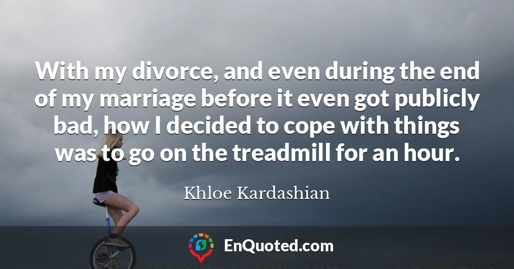 With my divorce, and even during the end of my marriage before it even got publicly bad, how I decided to cope with things was to go on the treadmill for an hour.