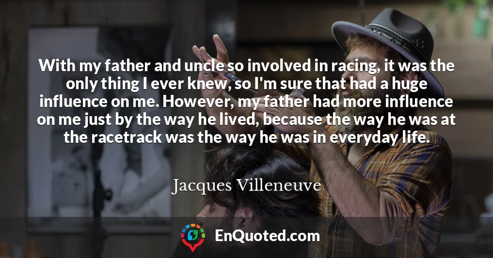 With my father and uncle so involved in racing, it was the only thing I ever knew, so I'm sure that had a huge influence on me. However, my father had more influence on me just by the way he lived, because the way he was at the racetrack was the way he was in everyday life.