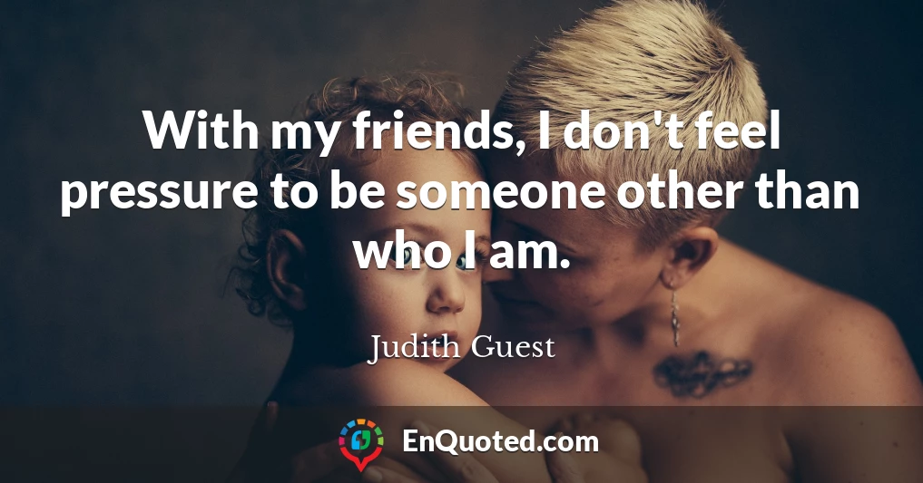 With my friends, I don't feel pressure to be someone other than who I am.