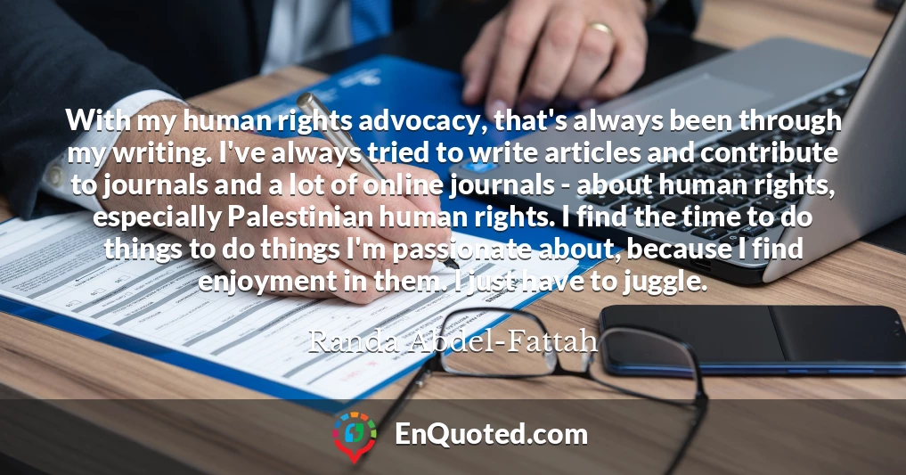 With my human rights advocacy, that's always been through my writing. I've always tried to write articles and contribute to journals and a lot of online journals - about human rights, especially Palestinian human rights. I find the time to do things to do things I'm passionate about, because I find enjoyment in them. I just have to juggle.