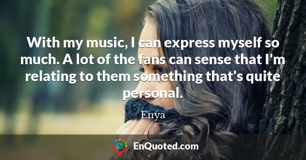 With my music, I can express myself so much. A lot of the fans can sense that I'm relating to them something that's quite personal.