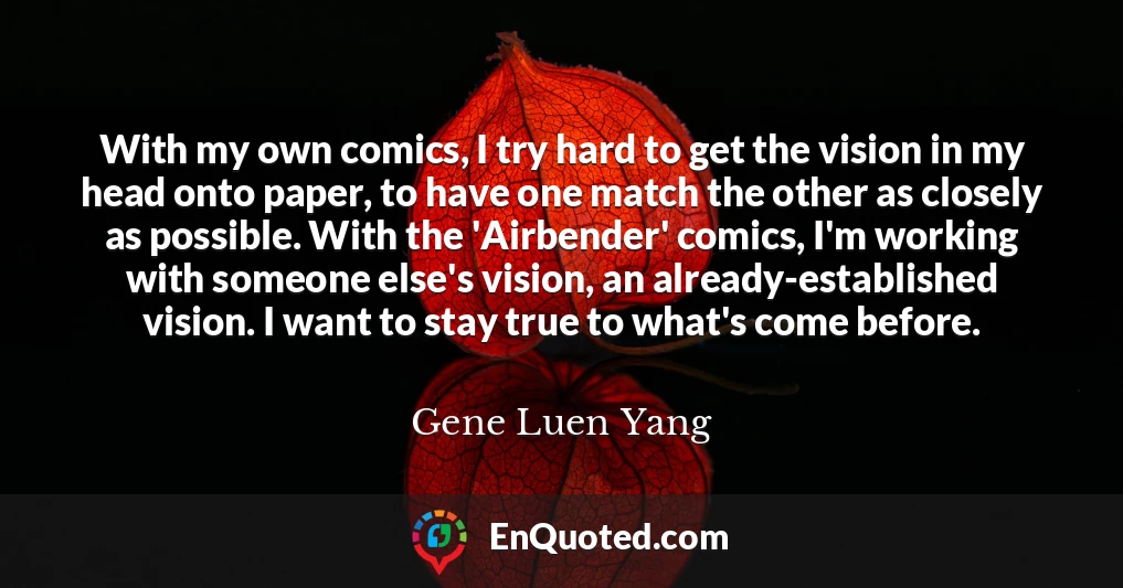 With my own comics, I try hard to get the vision in my head onto paper, to have one match the other as closely as possible. With the 'Airbender' comics, I'm working with someone else's vision, an already-established vision. I want to stay true to what's come before.