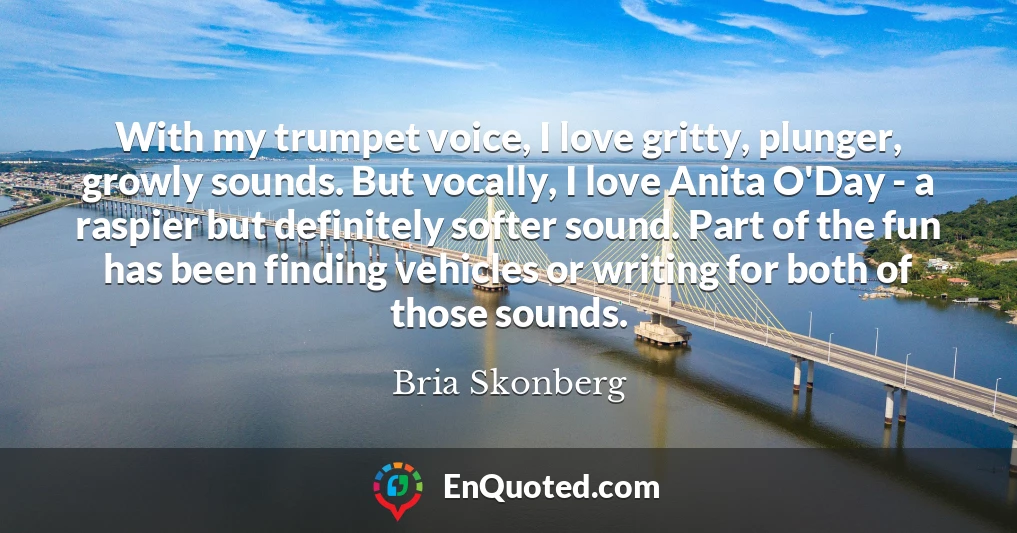With my trumpet voice, I love gritty, plunger, growly sounds. But vocally, I love Anita O'Day - a raspier but definitely softer sound. Part of the fun has been finding vehicles or writing for both of those sounds.