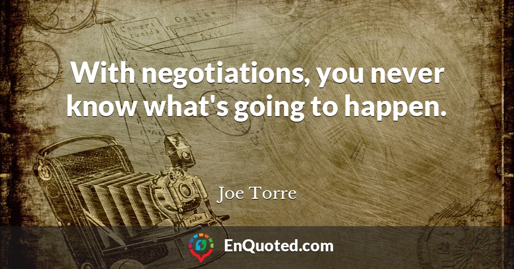 With negotiations, you never know what's going to happen.