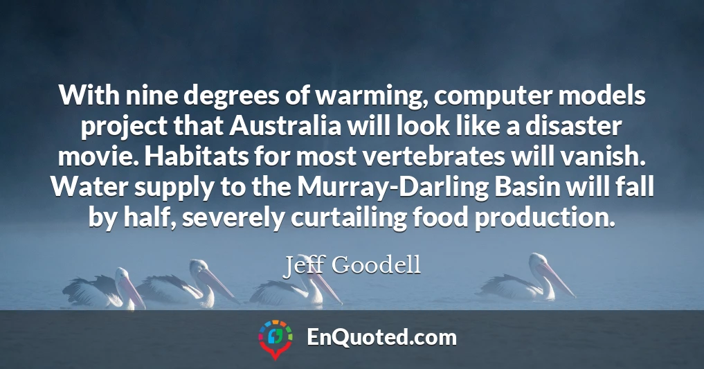 With nine degrees of warming, computer models project that Australia will look like a disaster movie. Habitats for most vertebrates will vanish. Water supply to the Murray-Darling Basin will fall by half, severely curtailing food production.