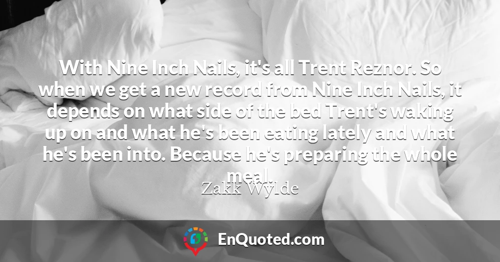 With Nine Inch Nails, it's all Trent Reznor. So when we get a new record from Nine Inch Nails, it depends on what side of the bed Trent's waking up on and what he's been eating lately and what he's been into. Because he's preparing the whole meal.
