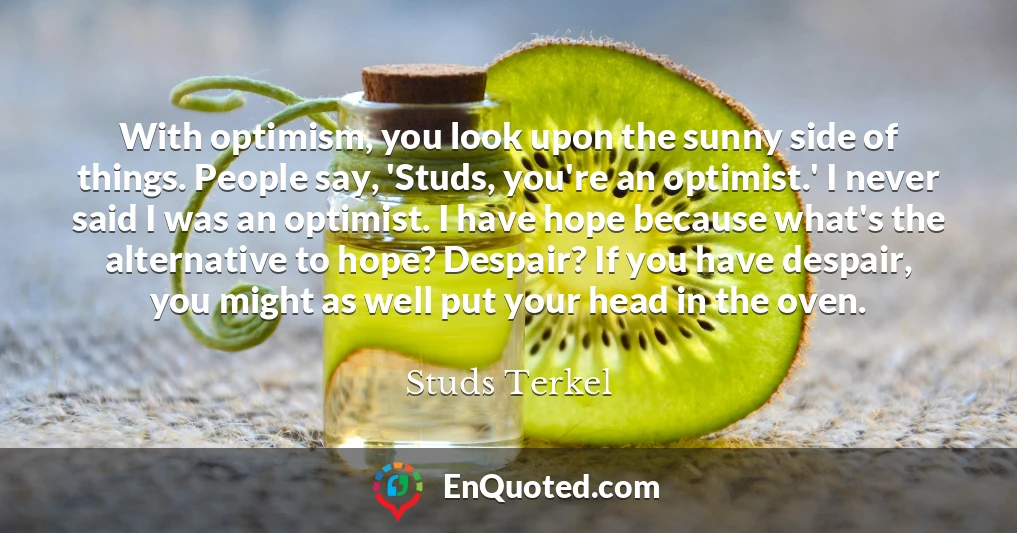 With optimism, you look upon the sunny side of things. People say, 'Studs, you're an optimist.' I never said I was an optimist. I have hope because what's the alternative to hope? Despair? If you have despair, you might as well put your head in the oven.