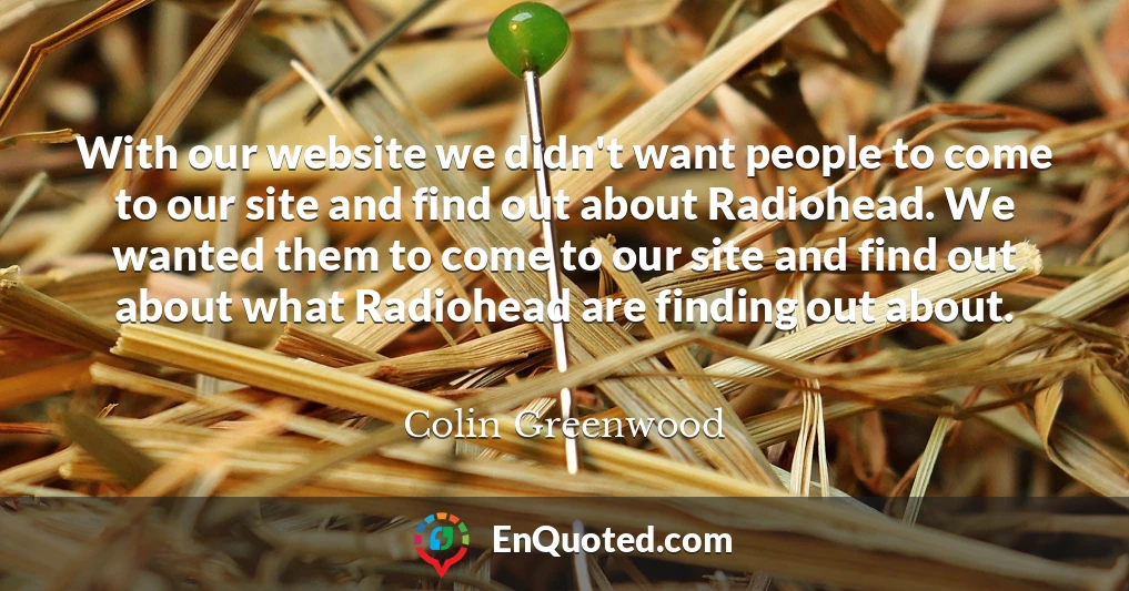 With our website we didn't want people to come to our site and find out about Radiohead. We wanted them to come to our site and find out about what Radiohead are finding out about.