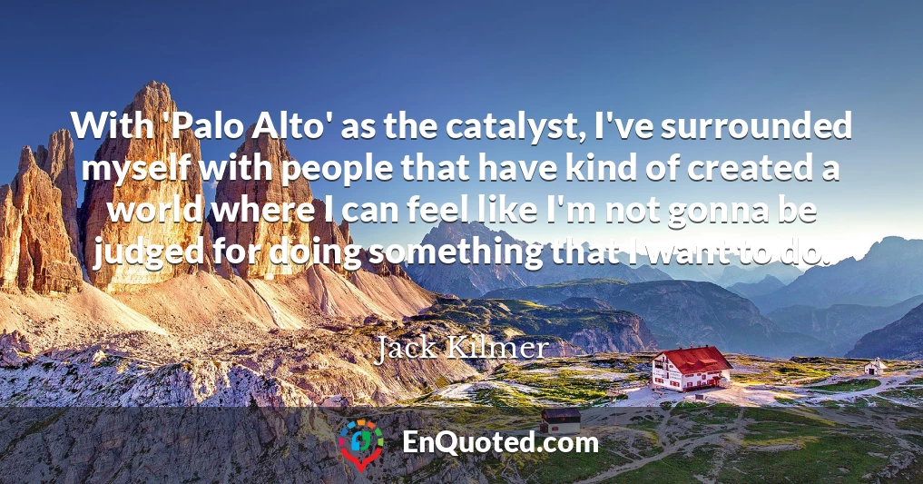 With 'Palo Alto' as the catalyst, I've surrounded myself with people that have kind of created a world where I can feel like I'm not gonna be judged for doing something that I want to do.