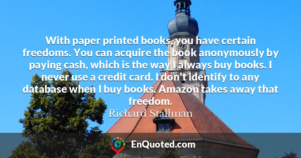 With paper printed books, you have certain freedoms. You can acquire the book anonymously by paying cash, which is the way I always buy books. I never use a credit card. I don't identify to any database when I buy books. Amazon takes away that freedom.