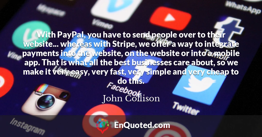 With PayPal, you have to send people over to their website... whereas with Stripe, we offer a way to integrate payments into the website, on the website or into a mobile app. That is what all the best businesses care about, so we make it very easy, very fast, very simple and very cheap to do this.