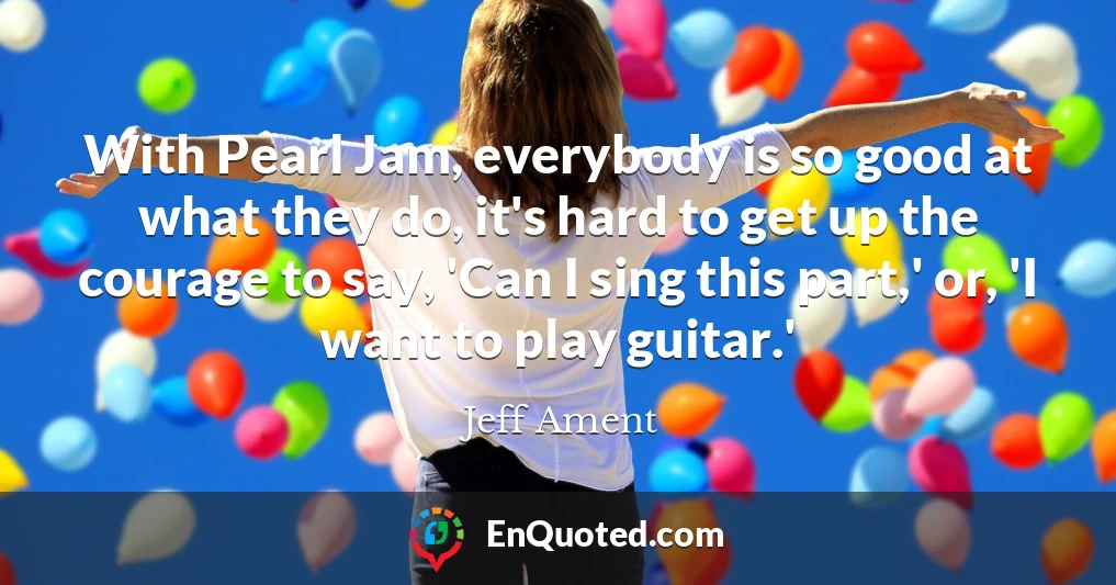 With Pearl Jam, everybody is so good at what they do, it's hard to get up the courage to say, 'Can I sing this part,' or, 'I want to play guitar.'