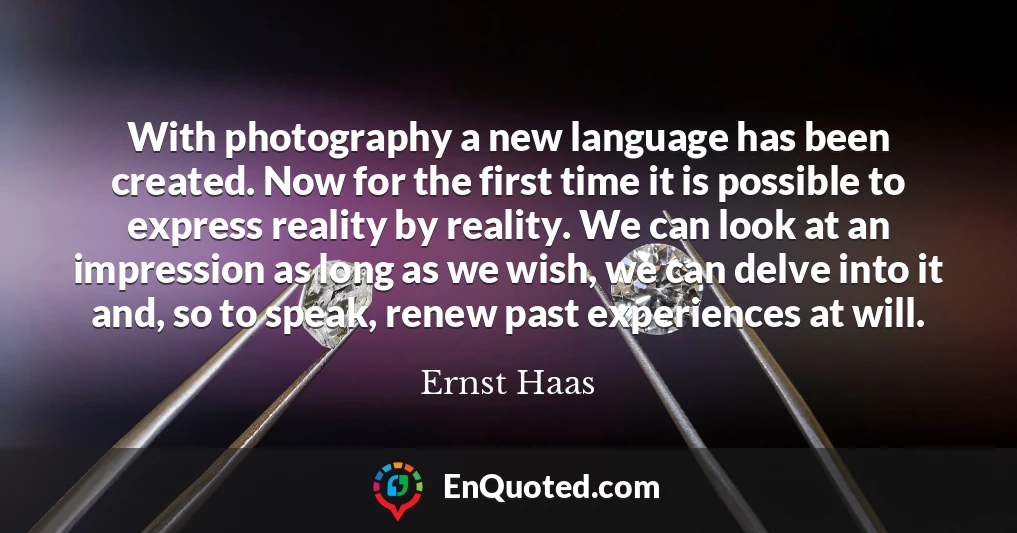 With photography a new language has been created. Now for the first time it is possible to express reality by reality. We can look at an impression as long as we wish, we can delve into it and, so to speak, renew past experiences at will.