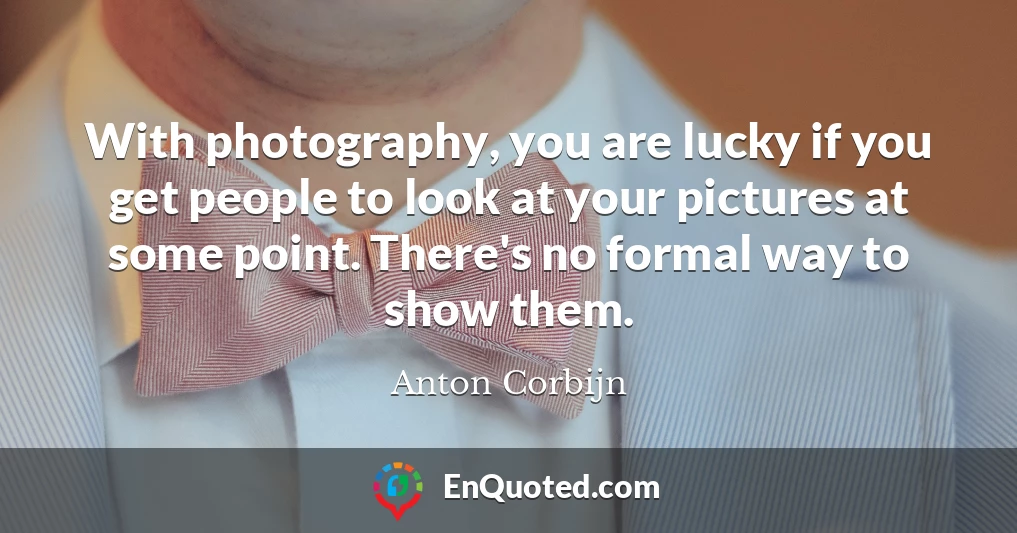 With photography, you are lucky if you get people to look at your pictures at some point. There's no formal way to show them.