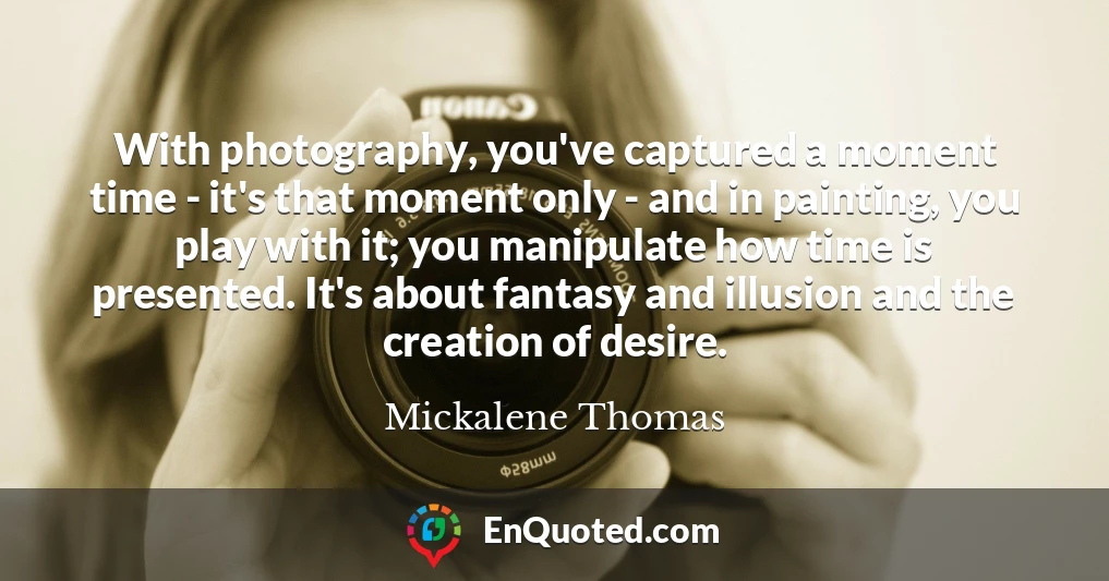 With photography, you've captured a moment time - it's that moment only - and in painting, you play with it; you manipulate how time is presented. It's about fantasy and illusion and the creation of desire.