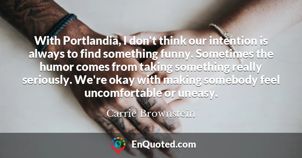 With Portlandia, I don't think our intention is always to find something funny. Sometimes the humor comes from taking something really seriously. We're okay with making somebody feel uncomfortable or uneasy.