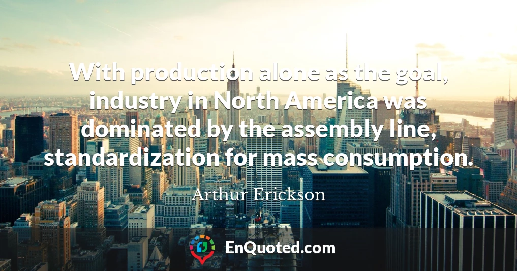 With production alone as the goal, industry in North America was dominated by the assembly line, standardization for mass consumption.