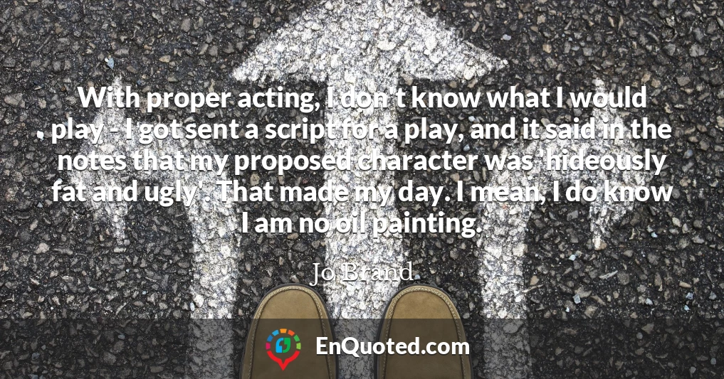 With proper acting, I don't know what I would play - I got sent a script for a play, and it said in the notes that my proposed character was 'hideously fat and ugly'. That made my day. I mean, I do know I am no oil painting.