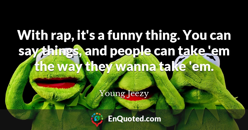 With rap, it's a funny thing. You can say things, and people can take 'em the way they wanna take 'em.