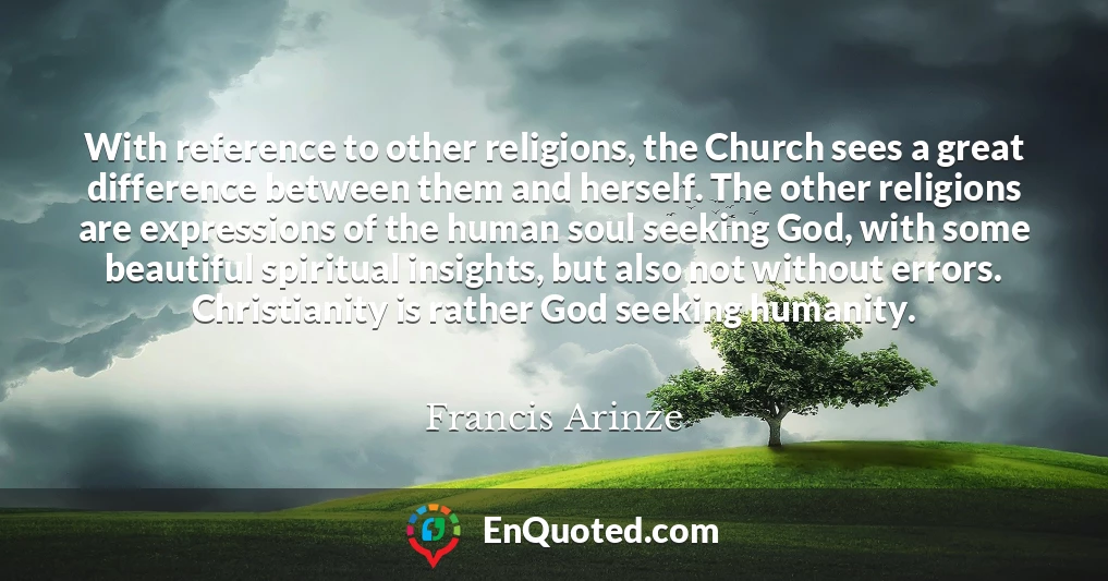 With reference to other religions, the Church sees a great difference between them and herself. The other religions are expressions of the human soul seeking God, with some beautiful spiritual insights, but also not without errors. Christianity is rather God seeking humanity.