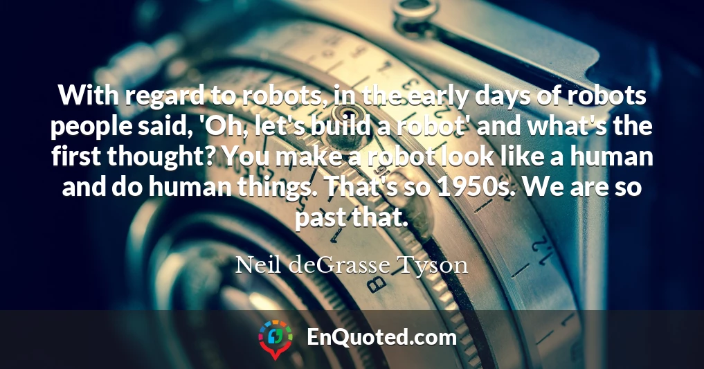 With regard to robots, in the early days of robots people said, 'Oh, let's build a robot' and what's the first thought? You make a robot look like a human and do human things. That's so 1950s. We are so past that.
