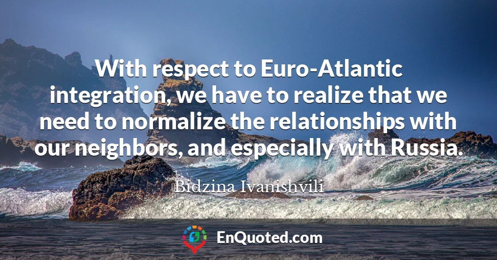 With respect to Euro-Atlantic integration, we have to realize that we need to normalize the relationships with our neighbors, and especially with Russia.