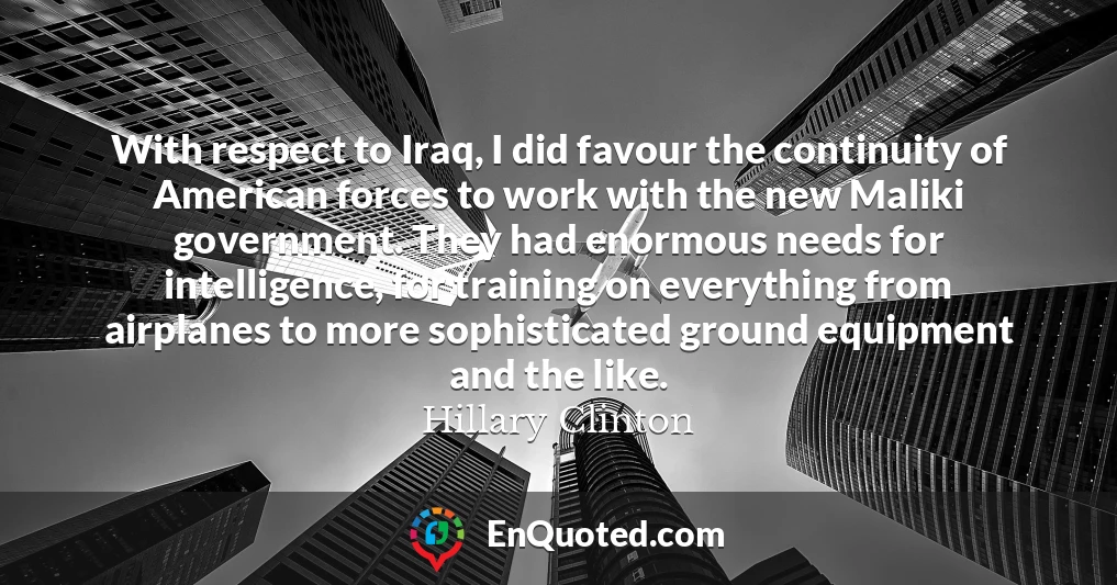 With respect to Iraq, I did favour the continuity of American forces to work with the new Maliki government. They had enormous needs for intelligence, for training on everything from airplanes to more sophisticated ground equipment and the like.