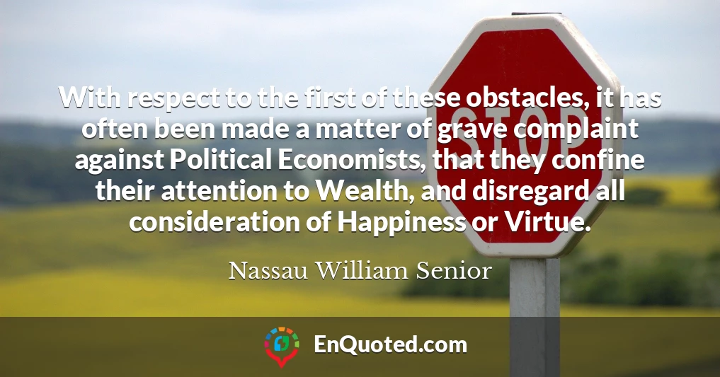 With respect to the first of these obstacles, it has often been made a matter of grave complaint against Political Economists, that they confine their attention to Wealth, and disregard all consideration of Happiness or Virtue.