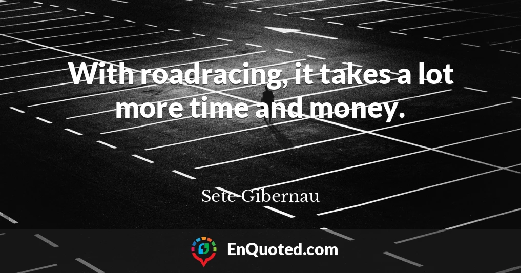 With roadracing, it takes a lot more time and money.