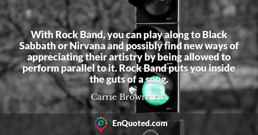 With Rock Band, you can play along to Black Sabbath or Nirvana and possibly find new ways of appreciating their artistry by being allowed to perform parallel to it. Rock Band puts you inside the guts of a song.