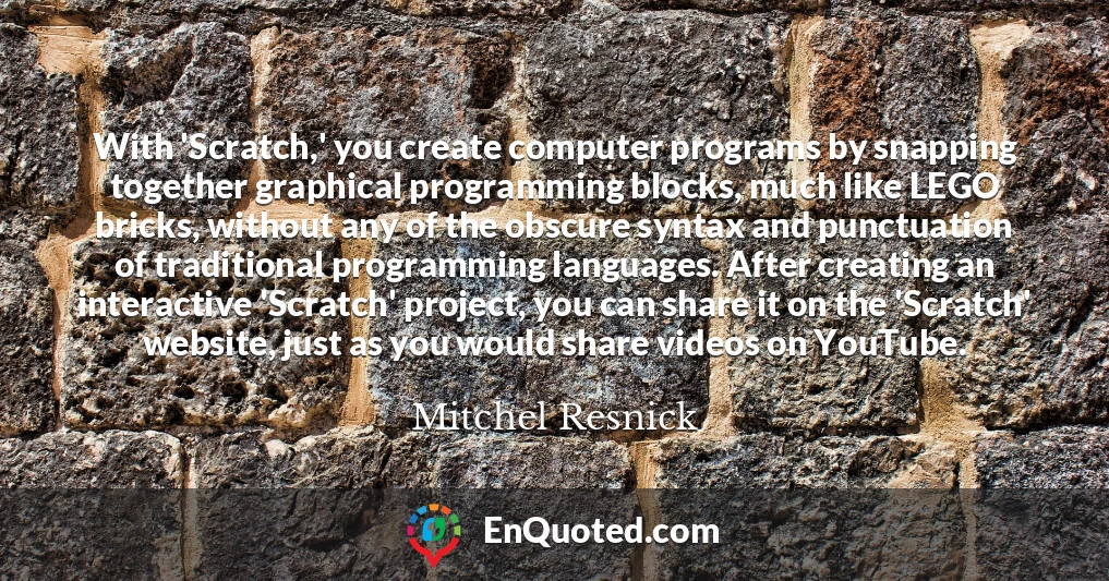 With 'Scratch,' you create computer programs by snapping together graphical programming blocks, much like LEGO bricks, without any of the obscure syntax and punctuation of traditional programming languages. After creating an interactive 'Scratch' project, you can share it on the 'Scratch' website, just as you would share videos on YouTube.