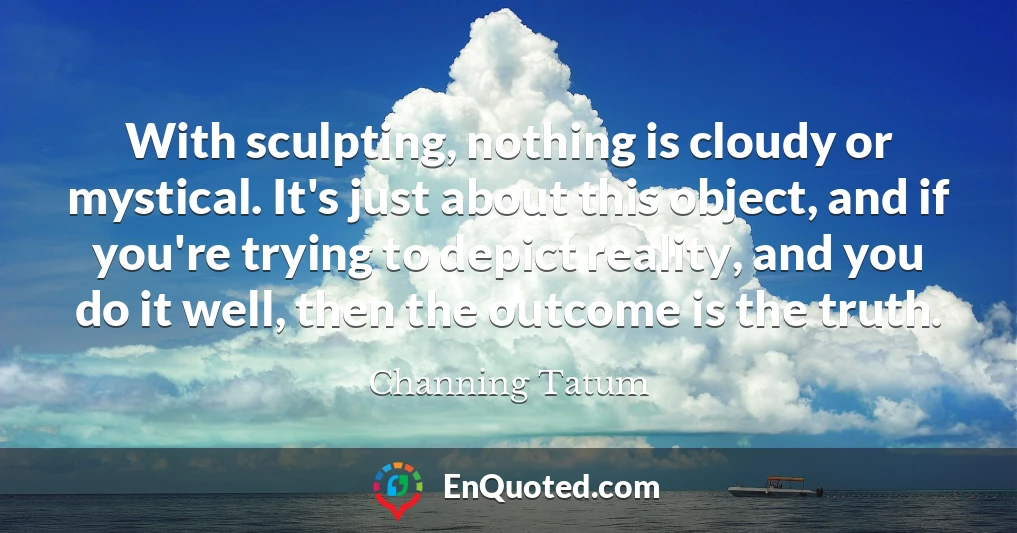 With sculpting, nothing is cloudy or mystical. It's just about this object, and if you're trying to depict reality, and you do it well, then the outcome is the truth.